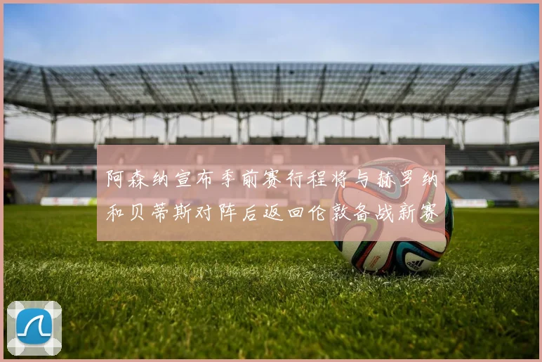 阿森纳宣布季前赛行程将与赫罗纳和贝蒂斯对阵后返回伦敦备战新赛季