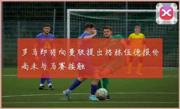 罗马即将向曼联提出格林伍德报价尚未与马赛接触