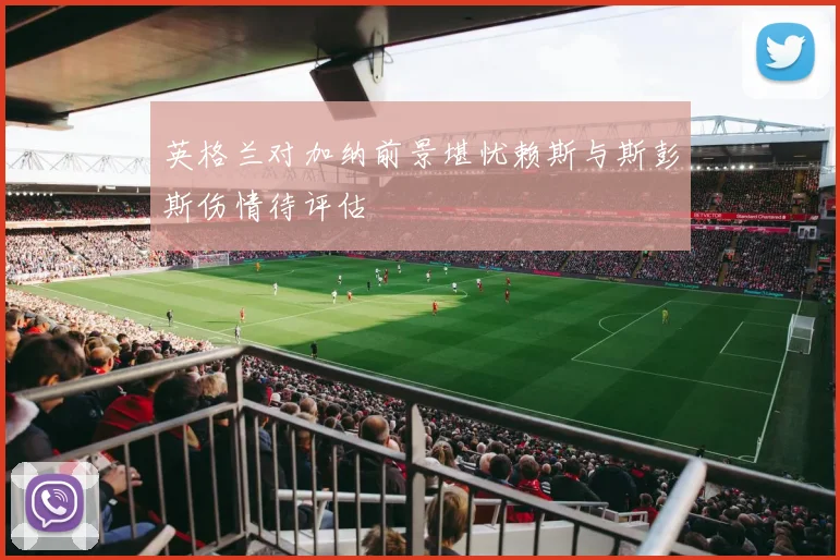 英格兰对加纳前景堪忧赖斯与斯彭斯伤情待评估