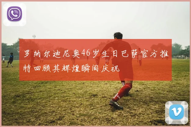 罗纳尔迪尼奥46岁生日巴萨官方推特回顾其辉煌瞬间庆祝
