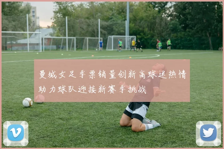 曼城女足季票销量创新高球迷热情助力球队迎接新赛季挑战