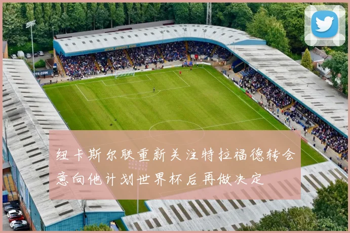 纽卡斯尔联重新关注特拉福德转会意向他计划世界杯后再做决定
