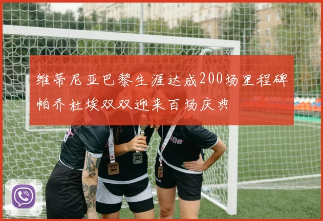 维蒂尼亚巴黎生涯达成200场里程碑帕乔杜埃双双迎来百场庆典