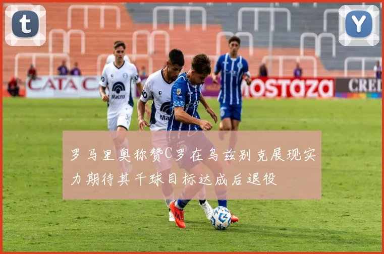 罗马里奥称赞C罗在乌兹别克展现实力期待其千球目标达成后退役