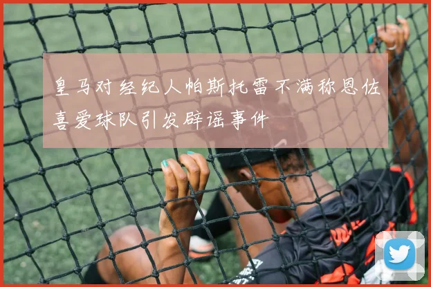 皇马对经纪人帕斯托雷不满称恩佐喜爱球队引发辟谣事件
