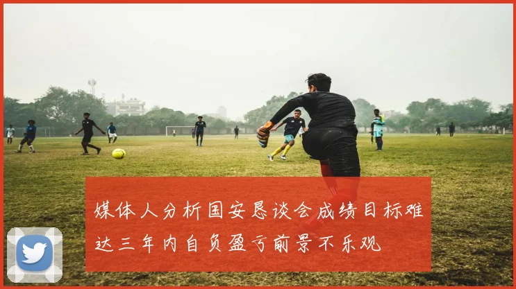 媒体人分析国安恳谈会成绩目标难达三年内自负盈亏前景不乐观