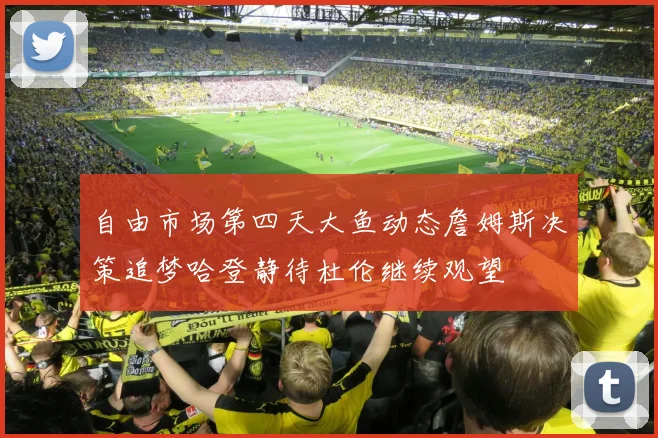 自由市场第四天大鱼动态詹姆斯决策追梦哈登静待杜伦继续观望