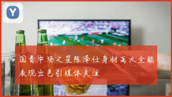 国青中场之星陈泽仕身材高大全能表现出色引媒体关注