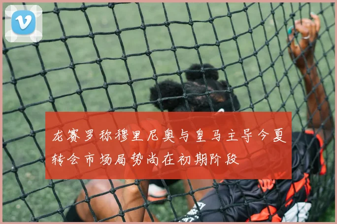 龙赛罗称穆里尼奥与皇马主导今夏转会市场局势尚在初期阶段