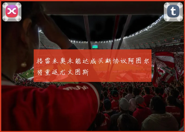 格雷米奥未能达成买断协议阿图尔将重返尤文图斯