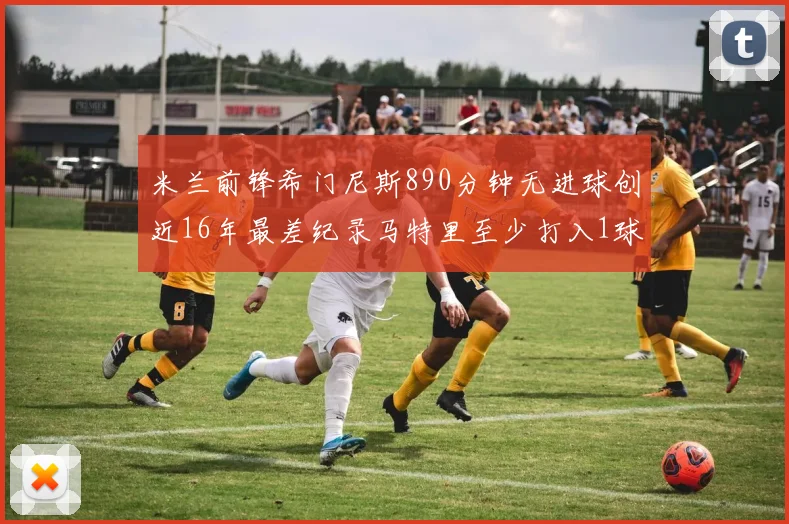 米兰前锋希门尼斯890分钟无进球创近16年最差纪录马特里至少打入1球