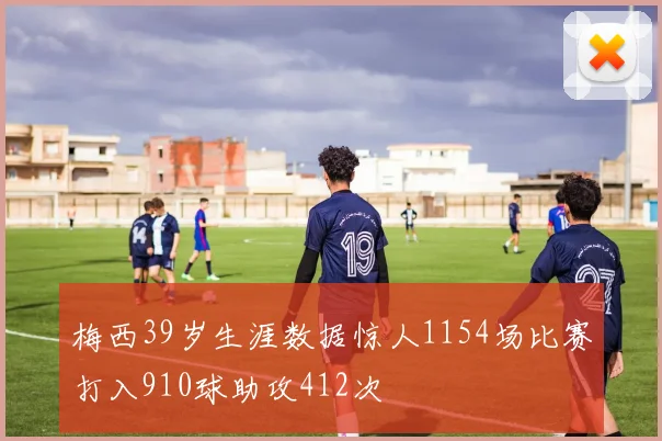 梅西39岁生涯数据惊人1154场比赛打入910球助攻412次