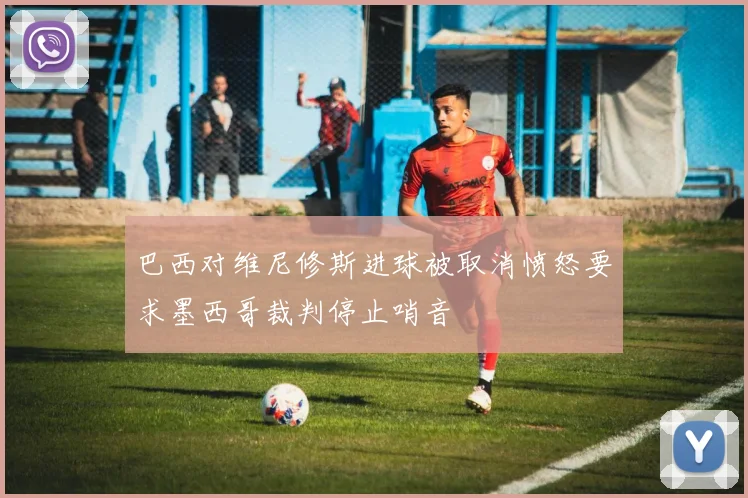 巴西对维尼修斯进球被取消愤怒要求墨西哥裁判停止哨音