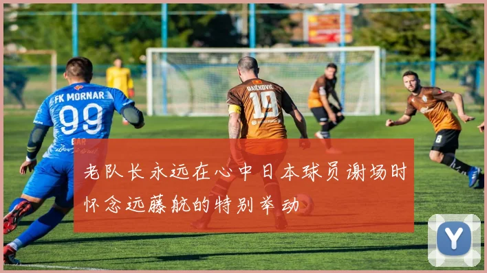 老队长永远在心中日本球员谢场时怀念远藤航的特别举动