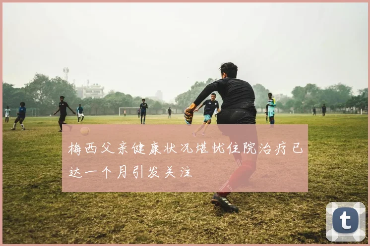 梅西父亲健康状况堪忧住院治疗已达一个月引发关注