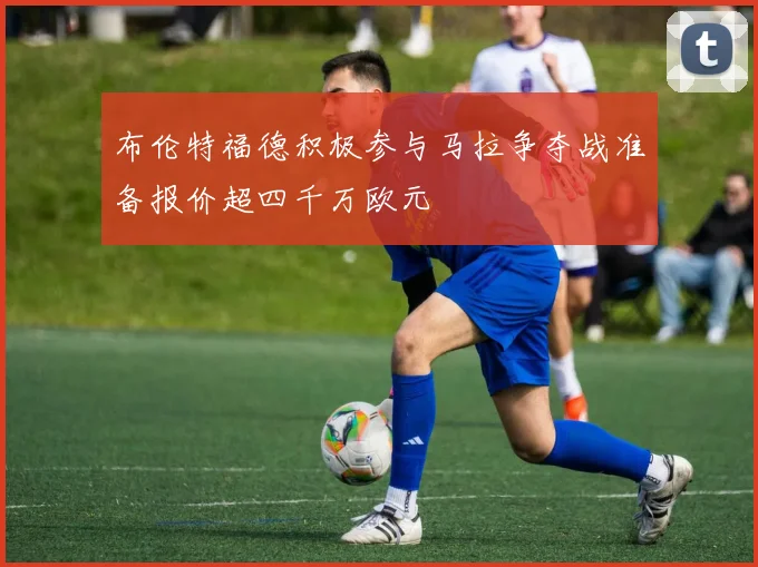 布伦特福德积极参与马拉争夺战准备报价超四千万欧元