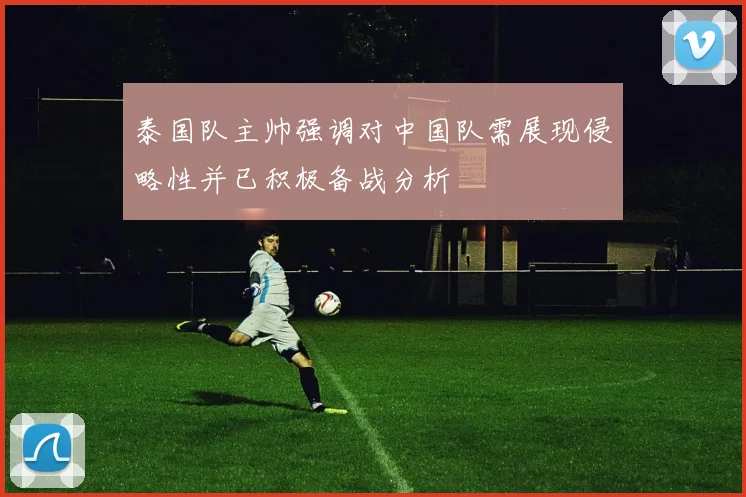 泰国队主帅强调对中国队需展现侵略性并已积极备战分析