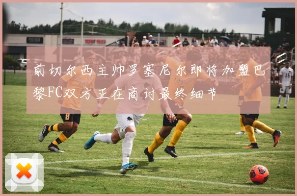 前切尔西主帅罗塞尼尔即将加盟巴黎FC双方正在商讨最终细节